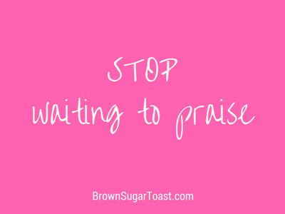 Stop Waiting to Praise